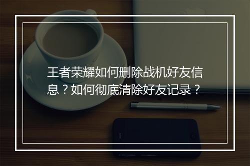 王者荣耀如何删除战机好友信息？如何彻底清除好友记录？